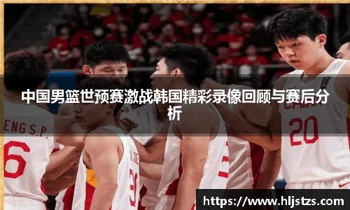 中国男篮世预赛激战韩国精彩录像回顾与赛后分析
